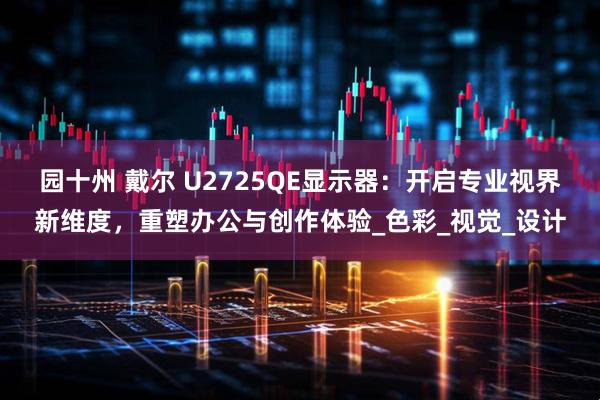园十州 戴尔 U2725QE显示器：开启专业视界新维度，重塑办公与创作体验_色彩_视觉_设计