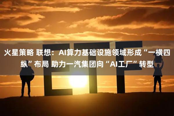 火星策略 联想：AI算力基础设施领域形成“一横四纵”布局 助力一汽集团向“AI工厂”转型