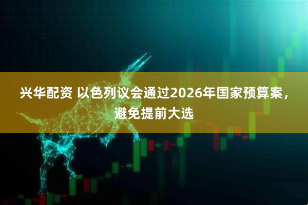 兴华配资 以色列议会通过2026年国家预算案,避免提前大选