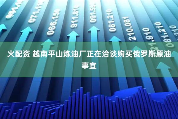 火配资 越南平山炼油厂正在洽谈购买俄罗斯原油事宜