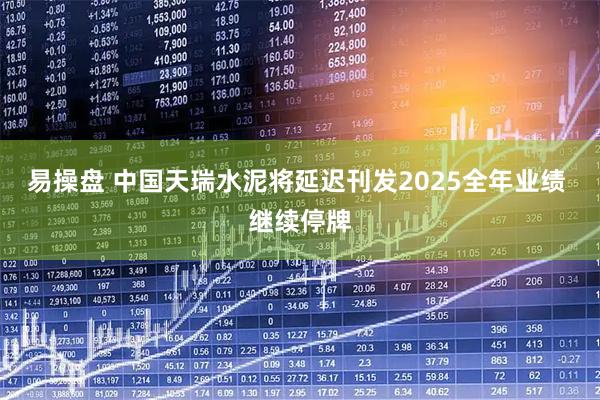 易操盘 中国天瑞水泥将延迟刊发2025全年业绩 继续停牌