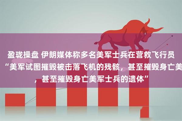 盈珑操盘 伊朗媒体称多名美军士兵在营救飞行员的行动中身亡，“美军试图摧毁被击落飞机的残骸，甚至摧毁身亡美军士兵的遗体”