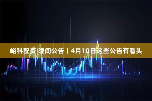 峪科配资 晚间公告丨4月10日这些公告有看头